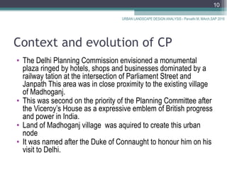 Context and evolution of CP
• The Delhi Planning Commission envisioned a monumental
plaza ringed by hotels, shops and businesses dominated by a
railway tation at the intersection of Parliament Street and
Janpath This area was in close proximity to the existing village
of Madhoganj.
• This was second on the priority of the Planning Committee after
the Viceroy’s House as a expressive emblem of British progress
and power in India.
• Land of Madhoganj village was aquired to create this urban
node
• It was named after the Duke of Connaught to honour him on his
visit to Delhi.
URBAN LANDSCAPE DESIGN ANALYSIS - Parvathi M, MArch,SAP 2016
10
 
