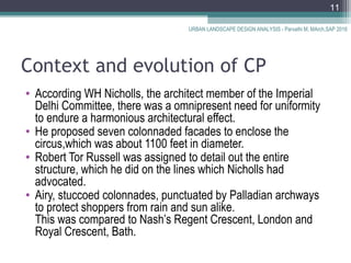 Context and evolution of CP
• According WH Nicholls, the architect member of the Imperial
Delhi Committee, there was a omnipresent need for uniformity
to endure a harmonious architectural effect.
• He proposed seven colonnaded facades to enclose the
circus,which was about 1100 feet in diameter.
• Robert Tor Russell was assigned to detail out the entire
structure, which he did on the lines which Nicholls had
advocated.
• Airy, stuccoed colonnades, punctuated by Palladian archways
to protect shoppers from rain and sun alike.
This was compared to Nash’s Regent Crescent, London and
Royal Crescent, Bath.
URBAN LANDSCAPE DESIGN ANALYSIS - Parvathi M, MArch,SAP 2016
11
 