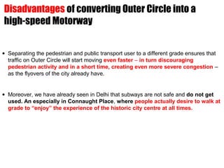 • Separating the pedestrian and public transport user to a different grade ensures that
traffic on Outer Circle will start moving even faster – in turn discouraging
pedestrian activity and in a short time, creating even more severe congestion –
as the flyovers of the city already have.
• Moreover, we have already seen in Delhi that subways are not safe and do not get
used. An especially in Connaught Place, where people actually desire to walk at
grade to “enjoy” the experience of the historic city centre at all times.
Disadvantages of converting Outer Circle into a
high-speed Motorway
 