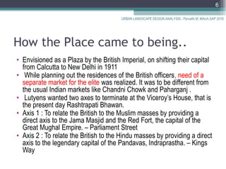 How the Place came to being..
• Envisioned as a Plaza by the British Imperial, on shifting their capital
from Calcutta to New Delhi in 1911
• While planning out the residences of the British officers, need of a
separate market for the elite was realized. It was to be different from
the usual Indian markets like Chandni Chowk and Paharganj .
• Lutyens wanted two axes to terminate at the Viceroy’s House, that is
the present day Rashtrapati Bhawan.
• Axis 1 : To relate the British to the Muslim masses by providing a
direct axis to the Jama Masjid and the Red Fort, the capital of the
Great Mughal Empire. – Parliament Street
• Axis 2 : To relate the British to the Hindu masses by providing a direct
axis to the legendary capital of the Pandavas, Indraprastha. – Kings
Way
URBAN LANDSCAPE DESIGN ANALYSIS - Parvathi M, MArch,SAP 2016
6
 
