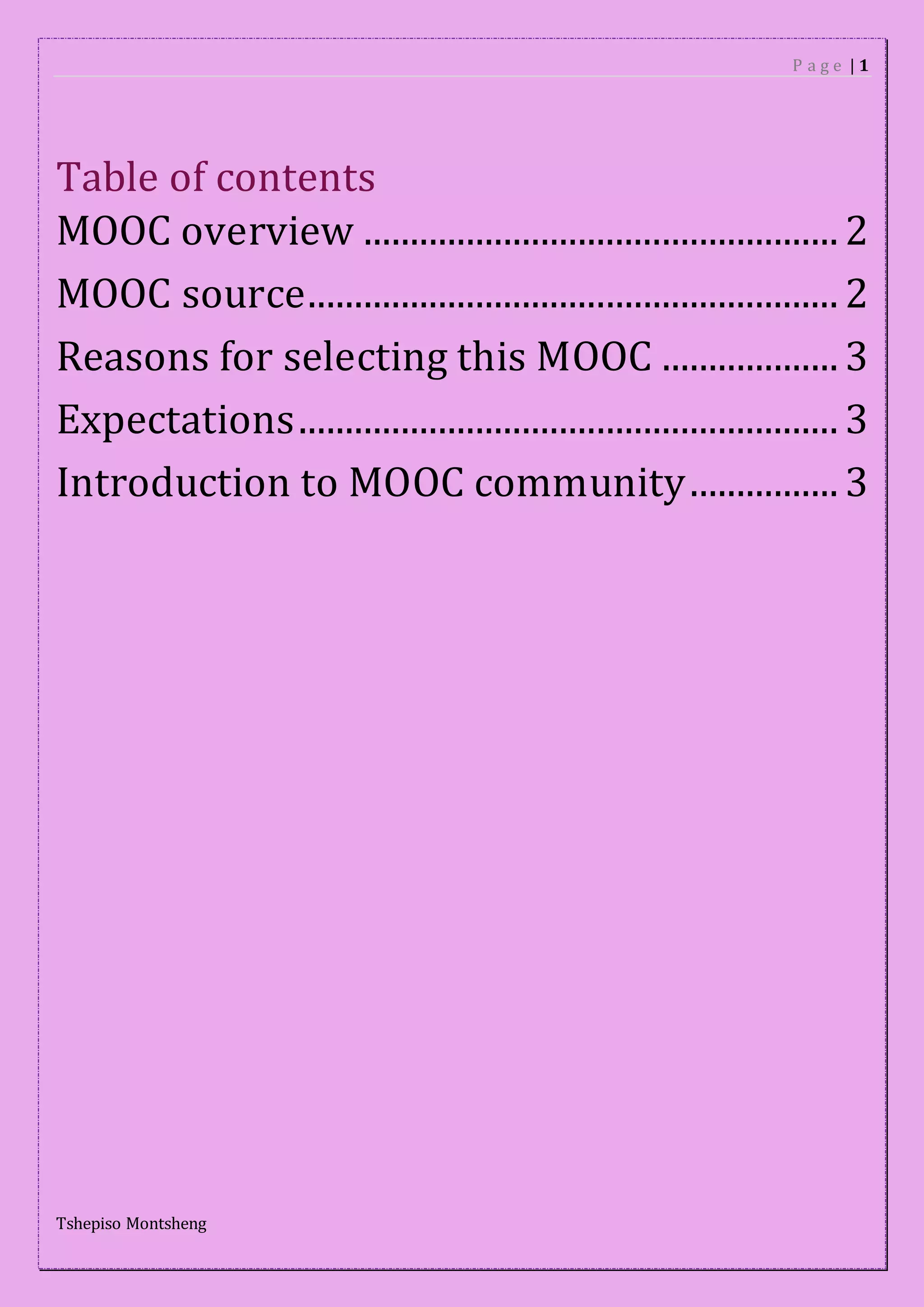 P a g e | 1
Tshepiso Montsheng
Table of contents
MOOC overview ................................................... 2
MOOC source......................................................... 2
Reasons for selecting this MOOC ................... 3
Expectations.......................................................... 3
Introduction to MOOC community................ 3
 