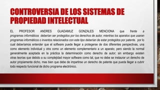 CONTROVERSIA DE LOS SISTEMAS DE
PROPIEDAD INTELECTUAL
EL PROFESOR ANDRES GUADAMUZ GONZALES MENCIONA que frente a
programas informáticos deberían ser protegidos por los derechos de autor, mientras los aparatos que usaran
programas informáticos o inventos relacionados con este tipo deberían de estar protegidos por patente. por lo
cual deberíamos entender que el software puede llegar a protegerse de dos diferentes perspectivas, una
como elemento individual y otra como un elemento complementario a un aparato; pero siendo la normal
generalmente aceptada en la práctica la determinación como derecho de autor; sin embargo existen
otras teorías que debido a su complejidad mayor software como tal, que no debe se instaurar un derecho de
autor propiamente dicho, mas bien que debe de impartirse un derecho de patente que pueda llegar a cubrir
todo respecto funcional de dicho programa electrónico.
 