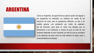 ARGENTINA
Como en Argentina, de igual forma se opta la opción de regular a
los programas de ordenador y/o software por medio de los
derechos de autor, pero la perspectiva diferente, ya que si es
posible generar una protección por medio de patenten-
tes de invención. pero tiene un costo muy elevado que no
favorecería a los inventores, a menos de que se trate de una
empresa dedicada al rubro industrial, por ello es que se considera
a los derechos de autor como los más idóneos en factor costo y
reconocimiento en el tiempo.
 