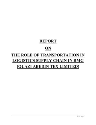 1 | P a g e
REPORT
ON
THE ROLE OF TRANSPORTATION IN
LOGISTICS SUPPLY CHAIN IN RMG
(QUAZI ABEDIN TEX LIMITED)
 
