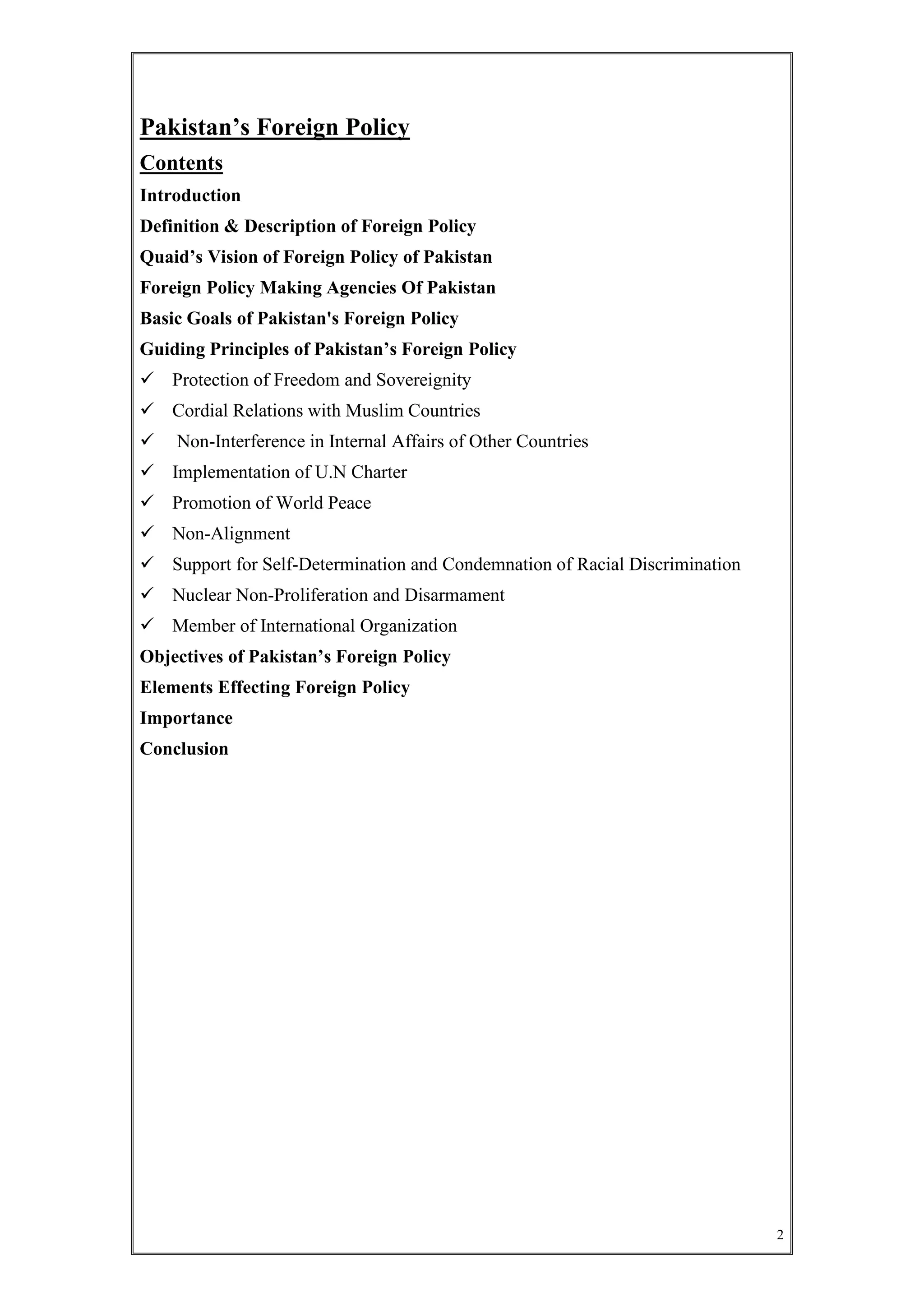 2
Pakistan’s Foreign Policy
Contents
Introduction
Definition & Description of Foreign Policy
Quaid’s Vision of Foreign Policy of Pakistan
Foreign Policy Making Agencies Of Pakistan
Basic Goals of Pakistan's Foreign Policy
Guiding Principles of Pakistan’s Foreign Policy
 Protection of Freedom and Sovereignity
 Cordial Relations with Muslim Countries
 Non-Interference in Internal Affairs of Other Countries
 Implementation of U.N Charter
 Promotion of World Peace
 Non-Alignment
 Support for Self-Determination and Condemnation of Racial Discrimination
 Nuclear Non-Proliferation and Disarmament
 Member of International Organization
Objectives of Pakistan’s Foreign Policy
Elements Effecting Foreign Policy
Importance
Conclusion
 