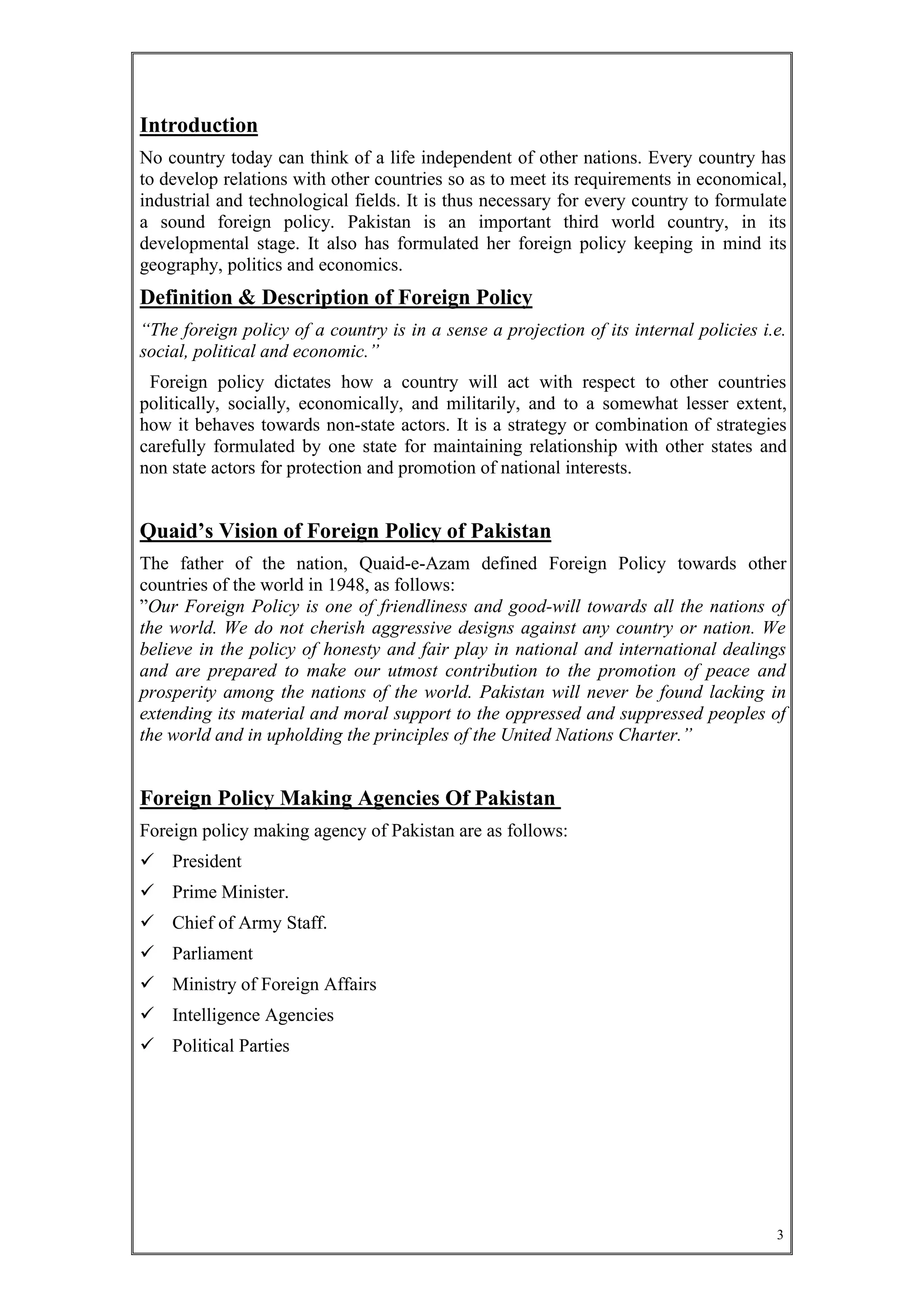 3
Introduction
No country today can think of a life independent of other nations. Every country has
to develop relations with other countries so as to meet its requirements in economical,
industrial and technological fields. It is thus necessary for every country to formulate
a sound foreign policy. Pakistan is an important third world country, in its
developmental stage. It also has formulated her foreign policy keeping in mind its
geography, politics and economics.
Definition & Description of Foreign Policy
“The foreign policy of a country is in a sense a projection of its internal policies i.e.
social, political and economic.”
Foreign policy dictates how a country will act with respect to other countries
politically, socially, economically, and militarily, and to a somewhat lesser extent,
how it behaves towards non-state actors. It is a strategy or combination of strategies
carefully formulated by one state for maintaining relationship with other states and
non state actors for protection and promotion of national interests.
Quaid’s Vision of Foreign Policy of Pakistan
The father of the nation, Quaid-e-Azam defined Foreign Policy towards other
countries of the world in 1948, as follows:
”Our Foreign Policy is one of friendliness and good-will towards all the nations of
the world. We do not cherish aggressive designs against any country or nation. We
believe in the policy of honesty and fair play in national and international dealings
and are prepared to make our utmost contribution to the promotion of peace and
prosperity among the nations of the world. Pakistan will never be found lacking in
extending its material and moral support to the oppressed and suppressed peoples of
the world and in upholding the principles of the United Nations Charter.”
Foreign Policy Making Agencies Of Pakistan
Foreign policy making agency of Pakistan are as follows:
 President
 Prime Minister.
 Chief of Army Staff.
 Parliament
 Ministry of Foreign Affairs
 Intelligence Agencies
 Political Parties
 