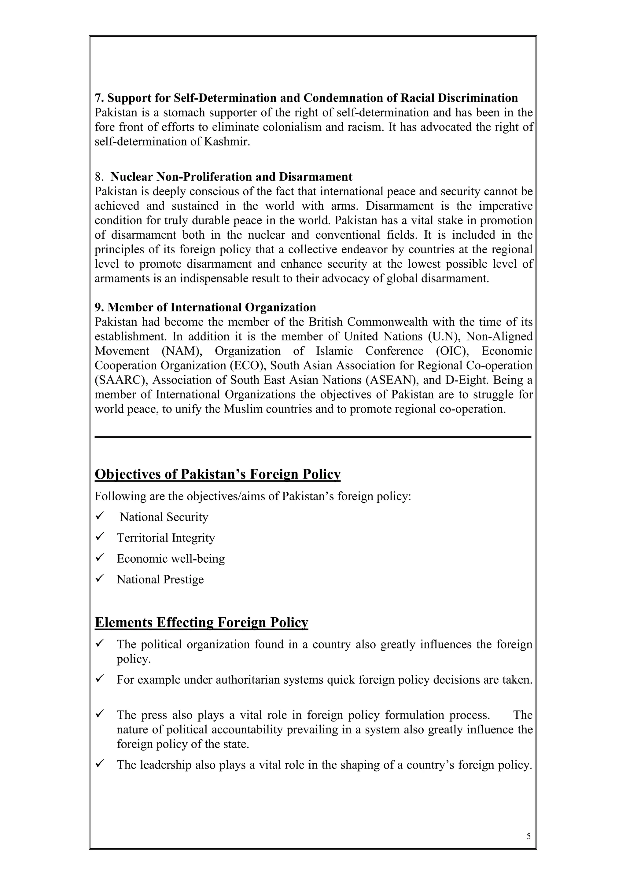 5
7. Support for Self-Determination and Condemnation of Racial Discrimination
Pakistan is a stomach supporter of the right of self-determination and has been in the
fore front of efforts to eliminate colonialism and racism. It has advocated the right of
self-determination of Kashmir.
8. Nuclear Non-Proliferation and Disarmament
Pakistan is deeply conscious of the fact that international peace and security cannot be
achieved and sustained in the world with arms. Disarmament is the imperative
condition for truly durable peace in the world. Pakistan has a vital stake in promotion
of disarmament both in the nuclear and conventional fields. It is included in the
principles of its foreign policy that a collective endeavor by countries at the regional
level to promote disarmament and enhance security at the lowest possible level of
armaments is an indispensable result to their advocacy of global disarmament.
9. Member of International Organization
Pakistan had become the member of the British Commonwealth with the time of its
establishment. In addition it is the member of United Nations (U.N), Non-Aligned
Movement (NAM), Organization of Islamic Conference (OIC), Economic
Cooperation Organization (ECO), South Asian Association for Regional Co-operation
(SAARC), Association of South East Asian Nations (ASEAN), and D-Eight. Being a
member of International Organizations the objectives of Pakistan are to struggle for
world peace, to unify the Muslim countries and to promote regional co-operation.
Objectives of Pakistan’s Foreign Policy
Following are the objectives/aims of Pakistan’s foreign policy:
 National Security
 Territorial Integrity
 Economic well-being
 National Prestige
Elements Effecting Foreign Policy
 The political organization found in a country also greatly influences the foreign
policy.
 For example under authoritarian systems quick foreign policy decisions are taken.
 The press also plays a vital role in foreign policy formulation process. The
nature of political accountability prevailing in a system also greatly influence the
foreign policy of the state.
 The leadership also plays a vital role in the shaping of a country’s foreign policy.
 