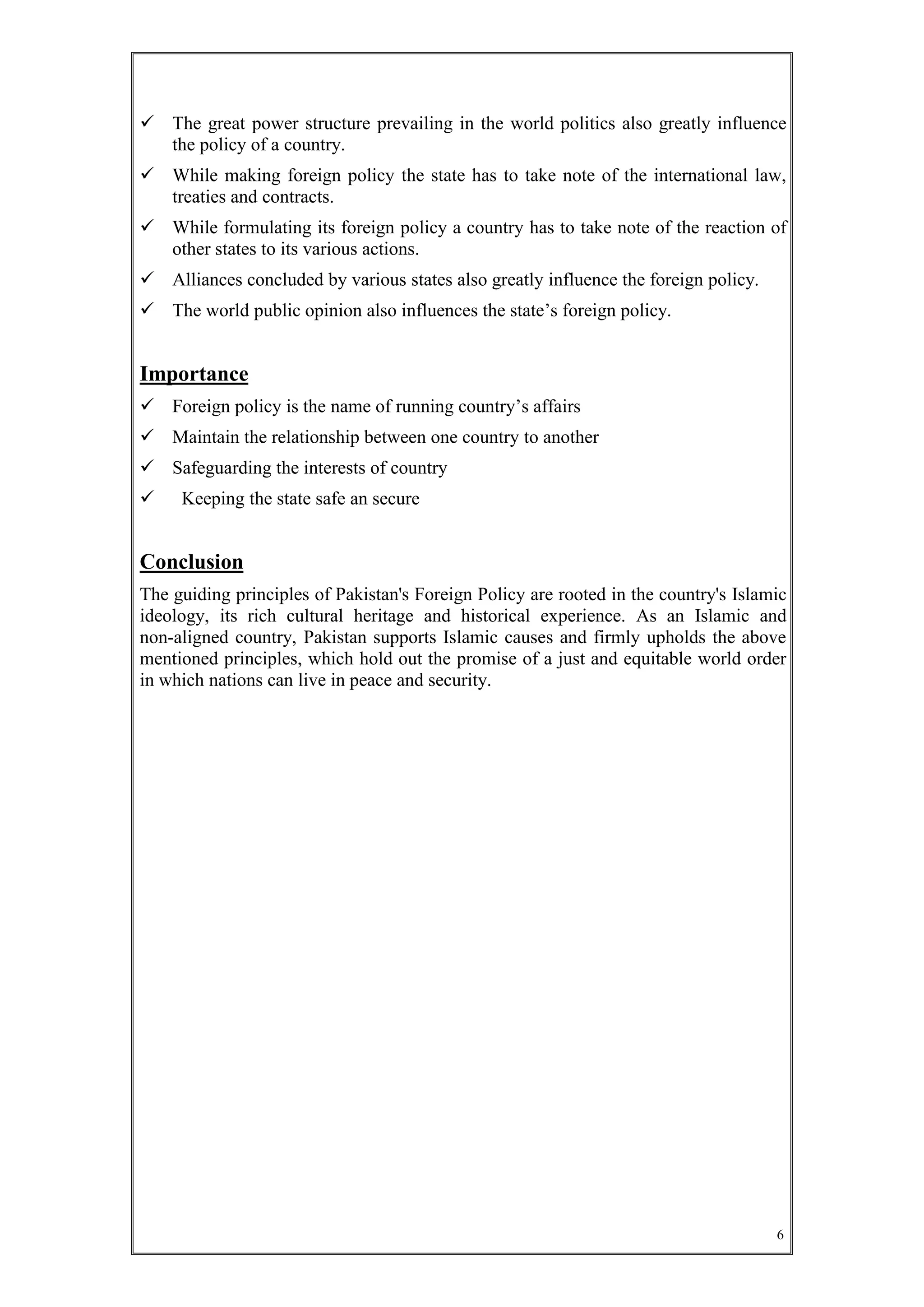 6
 The great power structure prevailing in the world politics also greatly influence
the policy of a country.
 While making foreign policy the state has to take note of the international law,
treaties and contracts.
 While formulating its foreign policy a country has to take note of the reaction of
other states to its various actions.
 Alliances concluded by various states also greatly influence the foreign policy.
 The world public opinion also influences the state’s foreign policy.
Importance
 Foreign policy is the name of running country’s affairs
 Maintain the relationship between one country to another
 Safeguarding the interests of country
 Keeping the state safe an secure
Conclusion
The guiding principles of Pakistan's Foreign Policy are rooted in the country's Islamic
ideology, its rich cultural heritage and historical experience. As an Islamic and
non-aligned country, Pakistan supports Islamic causes and firmly upholds the above
mentioned principles, which hold out the promise of a just and equitable world order
in which nations can live in peace and security.
 