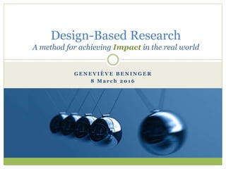 G E N E V I È V E B E N I N G E R
8 M a r c h 2 0 1 6
Design-Based Research
A method for achieving Impact in the real world
 