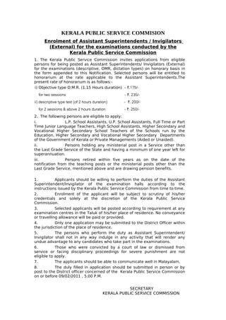 KERALA PUBLIC SERVICE COMMISION
      Enrolment of Assistant Superintendents / Invigilators
        (External) for the examinations conducted by the
               Kerala Public Service Commission
1. The Kerala Public Service Commission invites applications from eligible
persons for being posted as Assistant Superintendents/ Invigilators (External)
for the examinations (descriptive, OMR, dictation types) on honorary basis in
the form appended to this Notification. Selected persons will be entitled to
honorarium at the rate applicable to the Assistant Superintendents.The
present rate of honorarium is as follows:-
i) Objective type O.M.R. (1.15 Hours duration) - `.175/-
  for two sessions                                  - `. 235/-
ii) descriptive type test (of 2 hours duration)    - r`. 200/-
  for 2 sessions & above 2 hours duration           - `. 250/-
2. The following persons are eligible to apply:
i.               L.P. School Assistants, U.P. School Assistants, Full Time or Part
Time Junior Language Teachers, High School Assistants, Higher Secondary and
Vocational Higher Secondary School Teachers of the Schools run by the
Education, Higher Secondary and Vocational Higher Secondary Departments
of the Government of Kerala or Private Managements (Aided or Unaided).
ii.              Persons holding any ministerial post in a Service other than
the Last Grade Service of the State and having a minimum of one year left for
superannuation.
iii.             Persons retired within five years as on the date of the
notification from the teaching posts or the ministerial posts other than the
Last Grade Service, mentioned above and are drawing pension benefits.

1.          Applicants should be willing to perform the duties of the Assistant
Superintendent/Invigilator of the examination halls according to the
instructions issued by the Kerala Public Service Commission from time to time.
2.          Enrolment of the applicant will be subject to scrutiny of his/her
credentials and solely at the discretion of the Kerala Public Service
Commission.
3.          Selected applicants will be posted according to requirement at any
examination centres in the Taluk of his/her place of residence. No conveyance
or travelling allowance will be paid or provided.
4.          Only one application may be submitted to the District Officer within
the jurisdiction of the place of residence.
5.          The persons who perform the duty as Assistant Superintendent/
Invigilator shall not in any way indulge in any activity that will render any
undue advantage to any candidates who take part in the examinations.
6.          Those who were convicted by a court of law or dismissed from
service or facing disciplinary proceedings for severe punishment are not
eligible to apply.
7.          The applicants should be able to communicate well in Malayalam.
8.          The duly filled in application should be submitted in person or by
post to the District officer concerned of the Kerala Public Service Commission
on or before 09/02/2011 , 5.00 P.M.


                                                      SECRETARY
                                           KERALA PUBLIC SERVICE COMMISSION
 