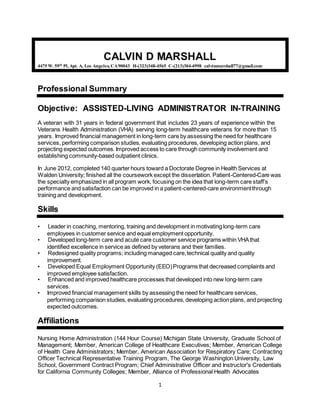 1
CALVIN D MARSHALL
4475 W. 59th
Pl, Apt. A, Los Angeles, CA90043 H-(323)348-4565 C-(213)304-4998 calvinmarshall77@gmail.com
Professional Summary
Objective: ASSISTED-LIVING ADMINISTRATOR IN-TRAINING
A veteran with 31 years in federal government that includes 23 years of experience within the
Veterans Health Administration (VHA) serving long-term healthcare veterans for more than 15
years. Improved financial management in long-term care by assessing the need for healthcare
services, performing comparison studies, evaluating procedures, developing action plans, and
projecting expected outcomes. Improved access to care through community involvement and
establishing community-based outpatient clinics.
In June 2012, completed 140 quarter hours toward a Doctorate Degree in Health Services at
Walden University; finished all the coursework except the dissertation. Patient-Centered-Care was
the specialty emphasized in all program work, focusing on the idea that long-term care staff’s
performance and satisfaction can be improved in a patient-centered-care environmentthrough
training and development.
Skills
• Leader in coaching, mentoring, training and development in motivating long-term care
employees in customer service and equal employment opportunity.
• Developed long-term care and acute care customer service programs within VHAthat
identified excellence in service as defined by veterans and their families.
• Redesigned quality programs; including managed care,technical quality and quality
improvement.
• Developed Equal Employment Opportunity (EEO)Programs that decreased complaints and
improved employee satisfaction.
• Enhanced and improved healthcare processes that developed into new long-term care
services.
• Improved financial management skills by assessing the need for healthcare services,
performing comparison studies, evaluating procedures, developing action plans, and projecting
expected outcomes.
Affiliations
Nursing Home Administration (144 Hour Course) Michigan State University, Graduate School of
Management; Member, American College of Healthcare Executives; Member, American College
of Health Care Administrators; Member, American Association for Respiratory Care; Contracting
Officer Technical Representative Training Program, The George Washington University, Law
School, Government Contract Program; Chief Administrative Officer and Instructor's Credentials
for California Community Colleges; Member, Alliance of Professional Health Advocates
 