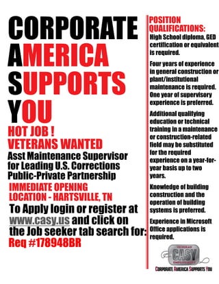 CORPORATE
AMERICA
SUPPORTS
YOUHOT JOB !
VETERANS WANTED
Asst Maintenance Supervisor
for Leading U.S. Corrections
Public-Private Partnership
IMMEDIATE OPENING
LOCATION - HARTSVILLE, TN
To Apply login or register at
www.casy.us and click on
the Job seeker tab search for:
POSITION
QUALIFICATIONS:
High School diploma, GED
certification or equivalent
is required.
Four years of experience
in general construction or
plant/institutional
maintenance is required.
One year of supervisory
experience is preferred.
Additional qualifying
education or technical
training in a maintenance
or construction-related
field may be substituted
for the required
experience on a year-for-
year basis up to two
years.
Knowledge of building
construction and the
operation of building
systems is preferred.
Experience in Microsoft
Office applications is
required.
Req #178948BR
 