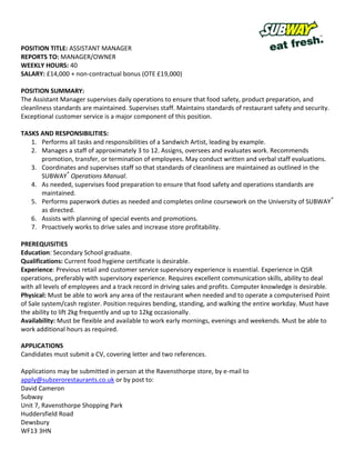 POSITION TITLE: ASSISTANT MANAGER
REPORTS TO: MANAGER/OWNER
WEEKLY HOURS: 40
SALARY: £14,000 + non-contractual bonus (OTE £19,000)

POSITION SUMMARY:
The Assistant Manager supervises daily operations to ensure that food safety, product preparation, and
cleanliness standards are maintained. Supervises staff. Maintains standards of restaurant safety and security.
Exceptional customer service is a major component of this position.

TASKS AND RESPONSIBILITIES:
   1. Performs all tasks and responsibilities of a Sandwich Artist, leading by example.
   2. Manages a staff of approximately 3 to 12. Assigns, oversees and evaluates work. Recommends
      promotion, transfer, or termination of employees. May conduct written and verbal staff evaluations.
   3. Coordinates and supervises staff so that standards of cleanliness are maintained as outlined in the
      SUBWAY® Operations Manual.
   4. As needed, supervises food preparation to ensure that food safety and operations standards are
      maintained.
   5. Performs paperwork duties as needed and completes online coursework on the University of SUBWAY®
      as directed.
   6. Assists with planning of special events and promotions.
   7. Proactively works to drive sales and increase store profitability.

PREREQUISITIES
Education: Secondary School graduate.
Qualifications: Current food hygiene certificate is desirable.
Experience: Previous retail and customer service supervisory experience is essential. Experience in QSR
operations, preferably with supervisory experience. Requires excellent communication skills, ability to deal
with all levels of employees and a track record in driving sales and profits. Computer knowledge is desirable.
Physical: Must be able to work any area of the restaurant when needed and to operate a computerised Point
of Sale system/cash register. Position requires bending, standing, and walking the entire workday. Must have
the ability to lift 2kg frequently and up to 12kg occasionally.
Availability: Must be flexible and available to work early mornings, evenings and weekends. Must be able to
work additional hours as required.

APPLICATIONS
Candidates must submit a CV, covering letter and two references.

Applications may be submitted in person at the Ravensthorpe store, by e-mail to
apply@subzerorestaurants.com or by post to:
David Cameron
Subway
Unit 7, Ravensthorpe Shopping Park
Huddersfield Road
Dewsbury
WF13 3HN
 