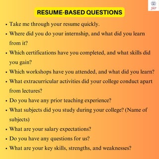 Take me through your resume quickly.
Where did you do your internship, and what did you learn
from it?
Which certifications have you completed, and what skills did
you gain?
Which workshops have you attended, and what did you learn?
What extracurricular activities did your college conduct apart
from lectures?
Do you have any prior teaching experience?
What subjects did you study during your college? (Name of
subjects)
What are your salary expectations?
Do you have any questions for us?
What are your key skills, strengths, and weaknesses?
RESUME-BASED QUESTIONS
 