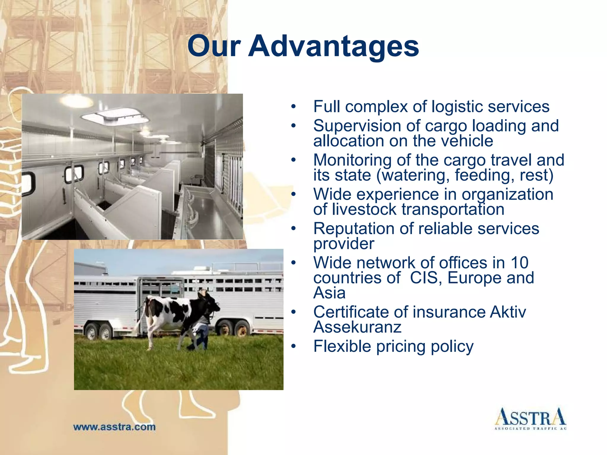 Our Advantages Full complex of logistic services S upervision of cargo loading and allocation on the vehicle  M onitoring of the cargo travel and its state (watering, feeding, rest)  Wide experience in organization of livestock transportation Reputation of reliable services provider Wide network of offices in  10 с ountries of  CIS ,  Europe and Asia Certificate of insurance  Aktiv Assekuranz Flexible pricing policy 