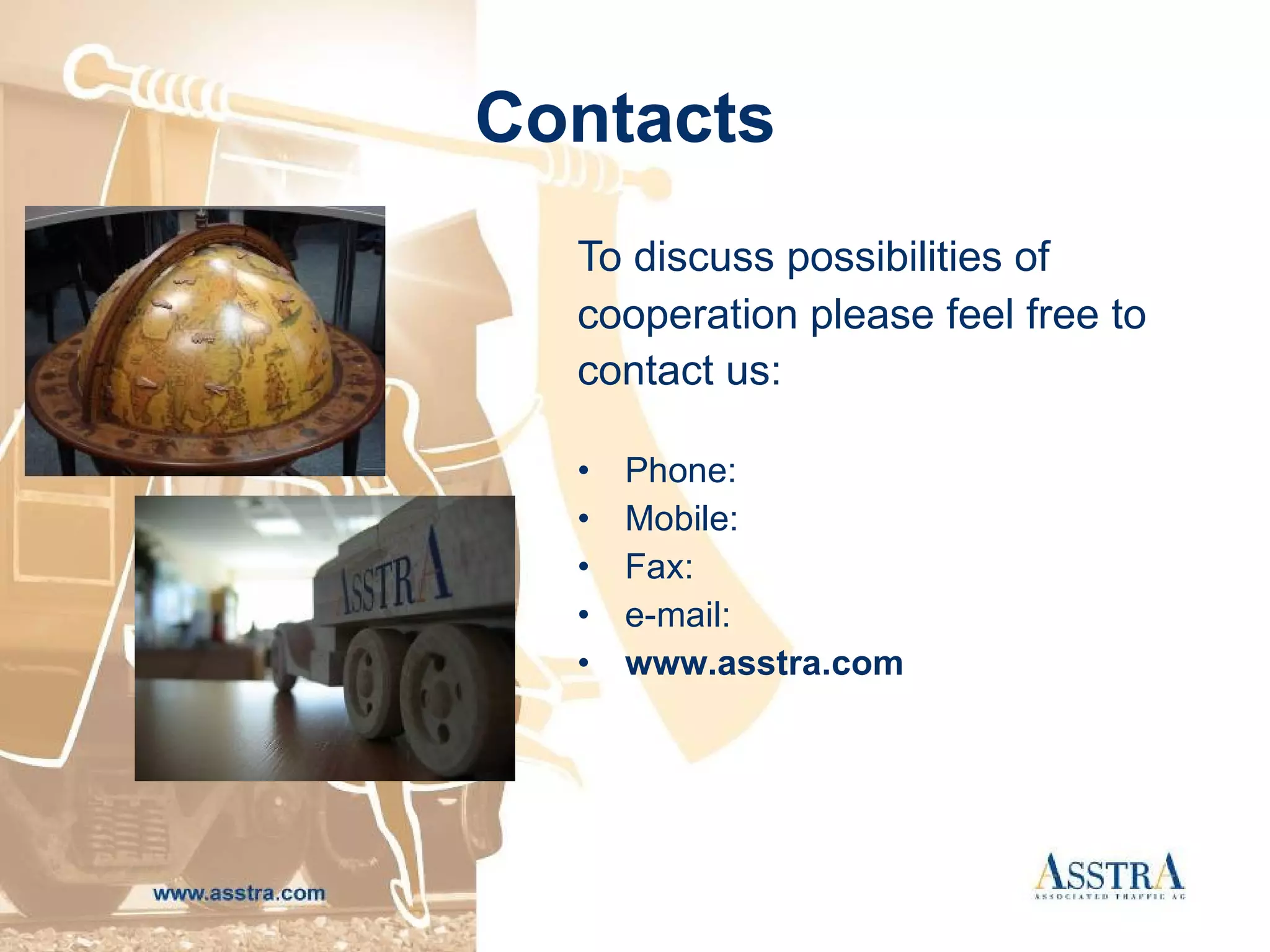Contacts   To discuss possibilities of cooperation please feel free to  contact us:   Phone :   Mobile : Fax :  e - mail :  www . asstra . com 