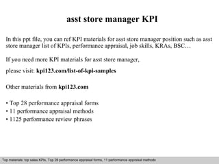 asst store manager KPI 
In this ppt file, you can ref KPI materials for asst store manager position such as asst 
store manager list of KPIs, performance appraisal, job skills, KRAs, BSC… 
If you need more KPI materials for asst store manager, 
please visit: kpi123.com/list-of-kpi-samples 
Other materials from kpi123.com 
• Top 28 performance appraisal forms 
• 11 performance appraisal methods 
• 1125 performance review phrases 
Top materials: top sales KPIs, Top 28 performance appraisal forms, 11 performance appraisal methods 
Interview questions and answers – free download/ pdf and ppt file 
 