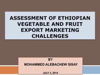ASSESSMENT OF ETHIOPIAN
VEGETABLE AND FRUIT
EXPORT MARKETING
CHALLENGES
BY
MOHAMMED ALEBACHEW SISAY
JULY 3, 2014
 