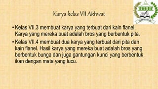Karya kelas VII Akhwat
• Kelas VII.3 membuat karya yang terbuat dari kain flanel.
Karya yang mereka buat adalah bros yang berbentuk pita.
• Kelas VII.4 membuat dua karya yang terbuat dari pita dan
kain flanel. Hasil karya yang mereka buat adalah bros yang
berbentuk bunga dan juga gantungan kunci yang berbentuk
ikan dengan mata yang lucu.
 
