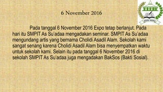 6 November 2016
Pada tanggal 6 November 2016 Expo tetap berlanjut. Pada
hari itu SMPIT As Su’adaa mengadakan seminar. SMPIT As Su’adaa
mengundang artis yang bernama Cholidi Asadil Alam. Sekolah kami
sangat senang karena Cholidi Asadil Alam bisa menyempatkan waktu
untuk sekolah kami. Selain itu pada tanggal 6 November 2016 di
sekolah SMPIT As Su’adaa juga mengadakan BakSos (Bakti Sosial).
 