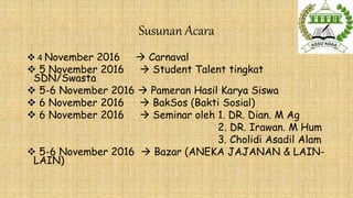Susunan Acara
 4 November 2016  Carnaval
 5 November 2016  Student Talent tingkat
SDN/Swasta
 5-6 November 2016  Pameran Hasil Karya Siswa
 6 November 2016  BakSos (Bakti Sosial)
 6 November 2016  Seminar oleh 1. DR. Dian. M Ag
2. DR. Irawan. M Hum
3. Cholidi Asadil Alam
 5-6 November 2016  Bazar (ANEKA JAJANAN & LAIN-
LAIN)
 