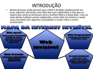 INTRODUÇÃO
• Muitas pessoas ainda pensam que a Web é dividida simplesmente em
duas, algumas não fazem nem idéia das suas subdivisões.A árte que eu
espero que vocês já conheçam seria a Surface Web e a Deep Web , mas no
meio destas habitam outras subdivisões, neste slide irei mostrar a vocês
casa uma delas com algumas curiosidades e certos mitos a serem
esclarecidos.
 
