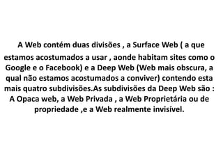 A Web contém duas divisões , a Surface Web ( a que
estamos acostumados a usar , aonde habitam sites como o
Google e o Facebook) e a Deep Web (Web mais obscura, a
qual não estamos acostumados a conviver) contendo esta
mais quatro subdivisões.As subdivisões da Deep Web são :
A Opaca web, a Web Privada , a Web Proprietária ou de
propriedade ,e a Web realmente invisível.
 