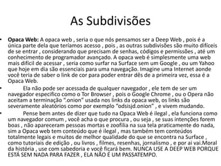 As Subdivisões
• Opaca Web: A opaca web , seria o que nós pensamos ser a Deep Web , pois é a
única parte dela que teríamos acesso , pois , as outras subdivisões são muito difíceis
de se entrar , considerando que precisam de senhas, códigos e permissões , até um
conhecimento de programador avançado. A opaca web é simplesmente uma web
mais difícil de acessar , seria como surfar na Surface sem um Google , ou um Yahoo
que hoje em dia são essenciais para uma navegação. Imagine uma Internet aonde
você teria de saber o link de cor para poder entrar dês de a primeira vez, essa é a
Opaca Web.
• Ela não pode ser acessada de qualquer navegador , ele tem de ser um
navegador especifico como o Tor Browser , pois o Google Chrome , ou o Opera não
aceitam a terminação “.onion” usada nos links da opaca web, os links são
severamente aleatórios como por exemplo “odsisjd.onion” , e vivem mudando.
• Pense bem antes de dizer que tudo na Opaca Web é ilegal , ela funciona como
um navegador comum , você acha o que procura , ou seja , se suas intenções forem
boas , não apareceram pessoas mortas e zoofilia na sua tela praticamente do nada,
sim a Opaca web tem conteúdo que é ilegal , mas também tem conteúdos
totalmente legais e muitos de melhor qualidade do que se encontra na Surface ,
como tutoriais de edição , ou livros , filmes, resenhas, jornalismo , e por ai vai.Moral
da história , use com sabedoria e você ficará bem. NUNCA USE A DEEP WEB PORQUE
ESTÁ SEM NADA PARA FAZER , ELA NÃO É UM PASSATEMPO.
 