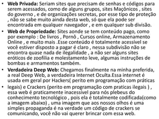 • Web Privada: Seriam sites que precisam de senhas e códigos para
serem acessados, como de alguns grupos, sites Maçônicos , sites
do governo , e de organizações secretas, por esse tipo de proteção
, não se sabe muito ainda desta web, só que ela pode ser
encontrada em qualquer navegador , e em qualquer sub divisão.
• Web de Propriedade: Sites aonde se tem conteúdo pago, como
por exemplo : De livros , Pornô , Cursos online, Armazenamento
Online , e muito mais .Esse conteúdo é totalmente acessível se
você estiver disposto a pagar é claro , nessa subdivisão não se
encontra quase nada de ilegalidade , a não ser alguns sites
eróticos de zoofilia e molestamento leve, algumas instruções de
bombas e armamentos também.
• Verdadeira Deep Web: Chegamos finalmente na minha preferida,
a real Deep Web, a verdadeira Internet Oculta.Essa internet é
usada em geral por Hackers( perito em programação com práticas
• legais) e Crackers (perito em programação com praticas ilegais ) ,
essa web é praticamente inacessível para nós plebeus do
conhecimento tecnológico , pois ela é totalmente codificada(como
a imagem abaixo) , uma imagem que aos nossos olhos é uma
simples propaganda é na verdade um código de crackers se
comunicando, você não vai querer brincar com essa web.
 