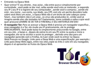 • Entrando na Opaca Web
• Quer entrar? É seu direito , mas aviso , não entre pura e simplesmente por
curiosidade , você pode se dar mal, saiba aonde você esta se metendo , e expondo
seu IP ( seu IP é o registro de seu computador , aonde você o comprou , aonde ele
está , seu nome , sua conta, sua idade, seu CPF, com ele um perito descobre tudo
sobre você.Mais um aviso , a Opaca Web não é um bicho de sete cabeças como
falam , mas também não é um anjo , os vírus são produzidos lá , então você já
imagina aonde eles são testados né? Exatamente, tome cuidado e saiba o que você
quer procurar.LEMBRE-SE DE TER O FIREWALL E SEU ANTIVIRUS EM DIA!
• O navegador Tor: Para se acessar a Opaca Web é preciso um navegador especifico ,
esse navegador é o Tor, ele muda seu IP praticamente, ele te protege
PARCIALMENTE. Você pode baixa-lo simplesmente procurando no Google, entre
em seu site , e baixe-o , depois de extrai-lo em seu PC entre na pasta e inicie o
navegador, ele vai te ocultar e assim te proteger , abrindo uma aba para um
navegador parecido com o Firefox, lá é por onde você ira entrar na Opaca
Web.Procure no Google: Links para a Deep Web e uma especificação ,por exemplo :
Links para Deep Web Jogos, entre nos sites,copie os links e cole em seu navegador,
depois é só aproveitar os frutos da Opaca Web.
 