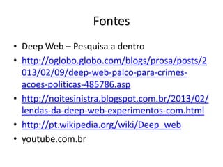 Fontes
• Deep Web – Pesquisa a dentro
• http://oglobo.globo.com/blogs/prosa/posts/2
013/02/09/deep-web-palco-para-crimes-
acoes-politicas-485786.asp
• http://noitesinistra.blogspot.com.br/2013/02/
lendas-da-deep-web-experimentos-com.html
• http://pt.wikipedia.org/wiki/Deep_web
• youtube.com.br
 