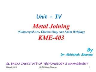 1113 April 2020 Dr.Abhishek Sharma
By
Dr.Abhishek Sharma
Metal Joining
(Submerged Arc, Electro Slag, Arc Atom Welding)
KME-403
Unit - IV
GL BAJAJ INSTITUTE OF TECHONOLOGY & MANAGEMENT
 