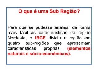 O que é uma Sub Região? Para que se pudesse analisar de forma mais fácil as características da região Nordeste, o  IBGE  dividiu a região em quatro sub-regiões que apresentam características próprias  (elementos naturais e sócio-econômicos). 