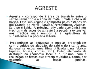  Agreste – corresponde à área de transição entre o
sertão semiárido e a zona da mata, úmida e cheia de
brejos. Essa sub-região é composta pelos estados do
Rio Grande do Norte, Paraíba, Pernambuco, Alagoas,
Sergipe e Bahia. A principal atividade econômica nos
trechos mais secos do agreste é a pecuária extensiva;
nos trechos mais úmidos é a agricultura de
subsistência e a pecuária leiteira.
 Predominam as pequenas e médias propriedades
com o cultivo do algodão, do café e do sisal (planta
da qual se extrai uma fibra utilizada para fabricar
tapetes, bolsas, cordas, etc.). Outro elemento de
destaque na economia local é o turismo, com a
realização de festas que atraem multidões, como, por
exemplo, as festas juninas.
 