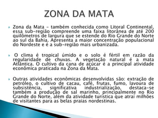  Zona da Mata – também conhecida como Litoral Continental,
essa sub-região compreende uma faixa litorânea de até 200
quilômetros de largura que se estende do Rio Grande do Norte
ao sul da Bahia. Apresenta a maior concentração populacional
do Nordeste e é a sub-região mais urbanizada.
 O clima é tropical úmido e o solo é fértil em razão da
regularidade de chuvas. A vegetação natural é a mata
Atlântica. O cultivo da cana de açúcar é a principal atividade
econômica praticada na Zona da Mata.
 Outras atividades econômicas desenvolvidas são: extração de
petróleo, o cultivo de cacau, café, frutas, fumo, lavoura de
subsistência, significativa industrialização, destaca-se
também a produção de sal marinho, principalmente no Rio
Grande do Norte, além da atividade turística que atraí milhões
de visitantes para as belas praias nordestinas.
 