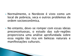  Normalmente, o Nordeste é visto como um
local de pobreza, seca e outros problemas de
ordem socioeconômica.
 No entanto, deve-se romper com essas ideias
preconceituosas, o estudo das sub-regiões
proporciona uma análise aprofundada sobre
essa região tão rica em belezas naturais e
manifestações culturais.
 