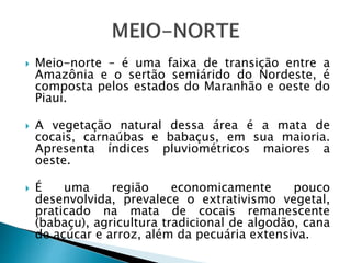 Meio-norte – é uma faixa de transição entre a
Amazônia e o sertão semiárido do Nordeste, é
composta pelos estados do Maranhão e oeste do
Piauí.
 A vegetação natural dessa área é a mata de
cocais, carnaúbas e babaçus, em sua maioria.
Apresenta índices pluviométricos maiores a
oeste.
 É uma região economicamente pouco
desenvolvida, prevalece o extrativismo vegetal,
praticado na mata de cocais remanescente
(babaçu), agricultura tradicional de algodão, cana
de açúcar e arroz, além da pecuária extensiva.
 
