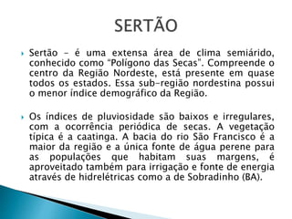  Sertão – é uma extensa área de clima semiárido,
conhecido como “Polígono das Secas”. Compreende o
centro da Região Nordeste, está presente em quase
todos os estados. Essa sub-região nordestina possui
o menor índice demográfico da Região.
 Os índices de pluviosidade são baixos e irregulares,
com a ocorrência periódica de secas. A vegetação
típica é a caatinga. A bacia do rio São Francisco é a
maior da região e a única fonte de água perene para
as populações que habitam suas margens, é
aproveitado também para irrigação e fonte de energia
através de hidrelétricas como a de Sobradinho (BA).
 