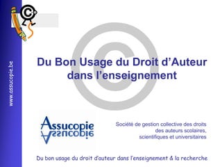 
                   Du Bon Usage du Droit d’Auteur
www.assucopie.be




                        dans l’enseignement



                                                 Société de gestion collective des droits
                                                                   des auteurs scolaires,
                                                           scientifiques et universitaires



                   Du bon usage du droit d’auteur dans l’enseignement & la recherche
 