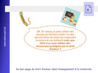  8
www.assucopie.be




                                    OK. En classe, je peux utiliser des
                                    œuvres du domaine public* ou des
                                  œuvres libres de droits (en respectant
                                   la licence le cas échéant) mais que
                                        faire si je veux utiliser des
                                   ressources protégées par le droit
                                                  d’auteur ?




                   Du bon usage du droit d’auteur dans l’enseignement & la recherche
 