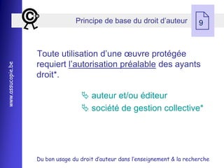 Principe de base du droit d’auteur
                                                                               9



                   Toute utilisation d’une œuvre protégée
                   requiert l’autorisation préalable des ayants
www.assucopie.be




                   droit*.

                                    auteur et/ou éditeur
                                    société de gestion collective*




                   Du bon usage du droit d’auteur dans l’enseignement & la recherche
 