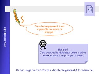    10



                                  Dans l’enseignement, il est
www.assucopie.be




                                   impossible de suivre ce
                                           principe !




                                                        Bien sûr !
                                       C’est pourquoi le législateur belge a prévu
                                         des exceptions à ce principe de base...




                   Du bon usage du droit d’auteur dans l’enseignement & la recherche
 