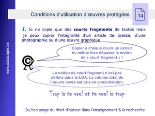 Conditions d’utilisation d’œuvres protégées
                                                                                14

                   1.   Je ne copie que des courts fragments de textes mais
                    je peux copier l’intégralité d’un article de presse, d’une
                   photographie ou d’une œuvre graphique
www.assucopie.be




                                             Copier à chaque cours un extrait
                                             du même livre dépasse la notion
                                                 de « court fragment » !


                                   La notion de court fragment n’est pas
                                  définie dans la LDA. Le volume total de
                                 l’œuvre devra est pris en considération.


                                 Trop is te veel et te veel is trop
                    Du bon usage du droit d’auteur dans l’enseignement & la recherche
 
