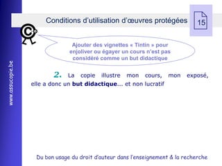 Conditions d’utilisation d’œuvres protégées
                                                                                15

                                 Ajouter des vignettes « Tintin » pour
                                enjoliver ou égayer un cours n’est pas
                                 considéré comme un but didactique
www.assucopie.be




                           2.   La   copie   illustre   mon   cours,   mon   exposé,
                   elle a donc un but didactique... et non lucratif




                    Du bon usage du droit d’auteur dans l’enseignement & la recherche
 