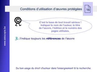 Conditions d’utilisation d’œuvres protégées
                                                                                 
                                                                                 16


                                       C’est la base de tout travail sérieux !
                                        Indiquer le nom de l’auteur, le titre
www.assucopie.be




                                       de l’œuvre, l’édition et le numéro des
                                                  pages utilisées.


                   3. J’indique toujours les références de l’œuvre




                   Du bon usage du droit d’auteur dans l’enseignement & la recherche
 