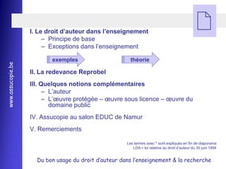 I. Le droit d’auteur dans l’enseignement
                        Ŕ Principe de base
                                                                                                
                        Ŕ Exceptions dans l’enseignement

                          exemples                      théorie
www.assucopie.be




                   II. La redevance Reprobel
                   III. Quelques notions complémentaires
                         Ŕ L’auteur
                         Ŕ L’œuvre protégée Ŕ œuvre sous licence Ŕ œuvre du
                           domaine public
                   IV. Assucopie au salon EDUC de Namur
                   V. Remerciements

                                                      Les termes avec * sont expliqués en fin de diaporama
                                                         LDA = loi relative au droit d’auteur du 30 juin 1994


                     Du bon usage du droit d’auteur dans l’enseignement & la recherche
 