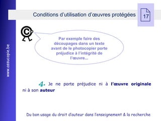 Conditions d’utilisation d’œuvres protégées
                                                                                17



                                   Par exemple faire des
                                 découpages dans un texte
www.assucopie.be




                                avant de le photocopier porte
                                  préjudice à l’intégrité de
                                          l’œuvre...




                          4.   Je ne porte préjudice ni à l’œuvre originale
                   ni à son auteur




                    Du bon usage du droit d’auteur dans l’enseignement & la recherche
 