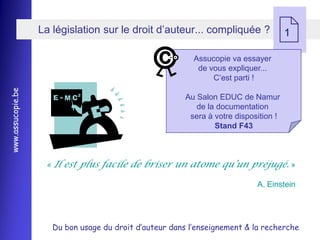 La législation sur le droit d’auteur... compliquée ?
                                                                                      1

                                                           Assucopie va essayer
                                                            de vous expliquer...
                                                                C’est parti !
www.assucopie.be




                                                         Au Salon EDUC de Namur
                                                            de la documentation
                                                          sera à votre disposition !
                                                                 Stand F43



                    « Il est plus facile de briser un atome qu’un préjugé. »

                                                                             A. Einstein




                      Du bon usage du droit d’auteur dans l’enseignement & la recherche
 