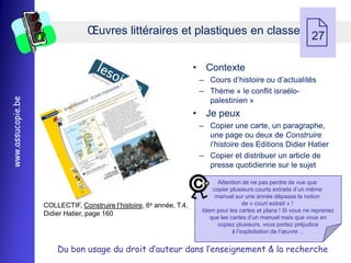Œuvres littéraires et plastiques en classe 27
                                                                                                              
                                                                      • Contexte
                                                                       Ŕ Cours d’histoire ou d’actualités
                                                                       Ŕ Thème « le conflit israélo-
www.assucopie.be




                                                                         palestinien »
                                                                      • Je peux
                                                                       Ŕ Copier une carte, un paragraphe,
                                                                         une page ou deux de Construire
                                                                         l’histoire des Editions Didier Hatier
                                                                       Ŕ Copier et distribuer un article de
                                                                         presse quotidienne sur le sujet

                                                                             Attention de ne pas perdre de vue que
                                                                           copier plusieurs courts extraits d’un même
                                                                            manuel sur une année dépasse la notion
                   COLLECTIF, Construire l’histoire, 6e année, T.4,                     de « court extrait » !
                                                                       Idem pour les cartes et plans ! Si vous ne reprenez
                   Didier Hatier, page 160
                                                                          que les cartes d’un manuel mais que vous en
                                                                             copiez plusieurs, vous portez préjudice
                                                                                   à l’exploitation de l’œuvre ...


                       Du bon usage du droit d’auteur dans l’enseignement & la recherche
 