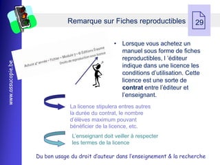 Remarque sur Fiches reproductibles
                                                                                29

                                                  • Lorsque vous achetez un
                                                    manuel sous forme de fiches
                                                    reproductibles, l ’éditeur
www.assucopie.be




                                                    indique dans une licence les
                                                    conditions d’utilisation. Cette
                                                    licence est une sorte de
                                                    contrat entre l’éditeur et
                                                    l’enseignant.
                                La licence stipulera entres autres
                                la durée du contrat, le nombre
                                d’élèves maximum pouvant
                                bénéficier de la licence, etc.
                                L’enseignant doit veiller à respecter
                                les termes de la licence

                   Du bon usage du droit d’auteur dans l’enseignement & la recherche
 